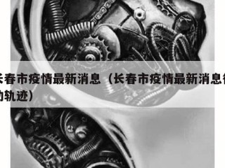 长春市疫情最新消息（长春市疫情最新消息行动轨迹）