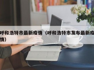 呼和浩特市最新疫情（呼和浩特市发布最新疫情）