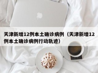 天津新增12例本土确诊病例（天津新增12例本土确诊病例行动轨迹）