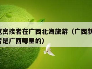 一新冠密接者在广西北海旅游（广西新增1名密接者是广西哪里的）