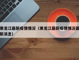 黑龙江最新疫情情况（黑龙江最新疫情情况最新消息）