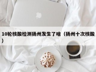 10轮核酸检测扬州发生了啥（扬州十次核酸）