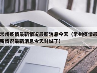 常州疫情最新情况最新消息今天（常州疫情最新情况最新消息今天封城了）