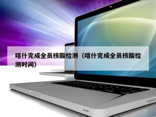喀什完成全员核酸检测（喀什完成全员核酸检测时间）