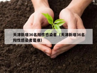 天津新增36名阳性感染者（天津新增36名阳性感染者是谁）