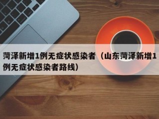 菏泽新增1例无症状感染者（山东菏泽新增1例无症状感染者路线）