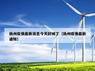 扬州疫情最新消息今天封城了（扬州疫情最新通知）